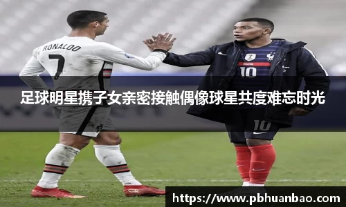 足球明星携子女亲密接触偶像球星共度难忘时光